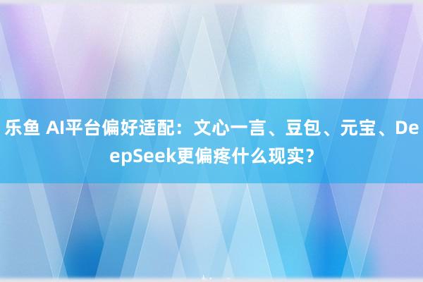 乐鱼 AI平台偏好适配：文心一言、豆包、元宝、DeepSeek更偏疼什么现实？
