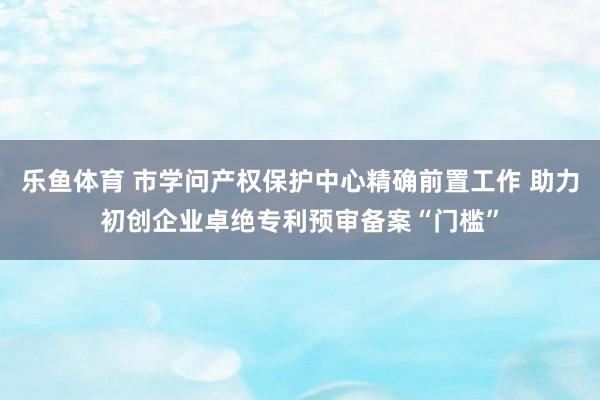 乐鱼体育 市学问产权保护中心精确前置工作 助力初创企业卓绝专利预审备案“门槛”