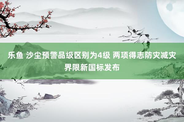 乐鱼 沙尘预警品级区别为4级 两项得志防灾减灾界限新国标发布