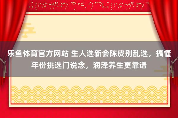 乐鱼体育官方网站 生人选新会陈皮别乱选，搞懂年份挑选门说念，润泽养生更靠谱