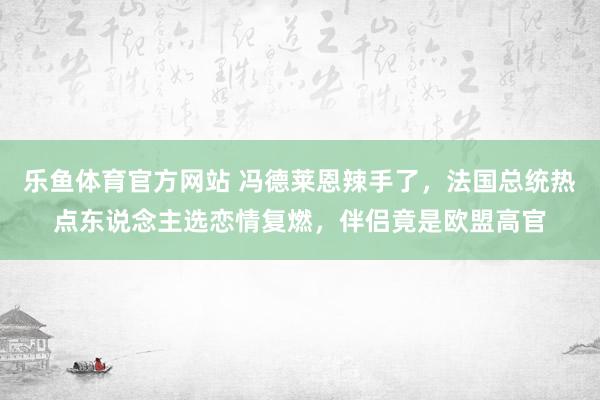 乐鱼体育官方网站 冯德莱恩辣手了，法国总统热点东说念主选恋情复燃，伴侣竟是欧盟高官