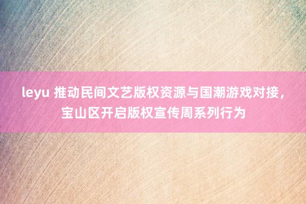 leyu 推动民间文艺版权资源与国潮游戏对接，宝山区开启版权宣传周系列行为