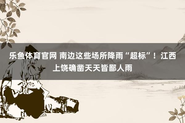 乐鱼体育官网 南边这些场所降雨“超标”！江西上饶确凿天天皆鄙人雨