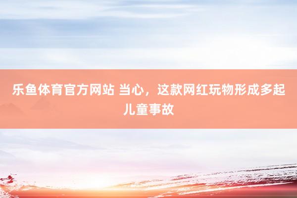 乐鱼体育官方网站 当心，这款网红玩物形成多起儿童事故