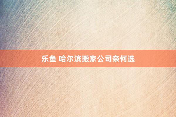 乐鱼 哈尔滨搬家公司奈何选