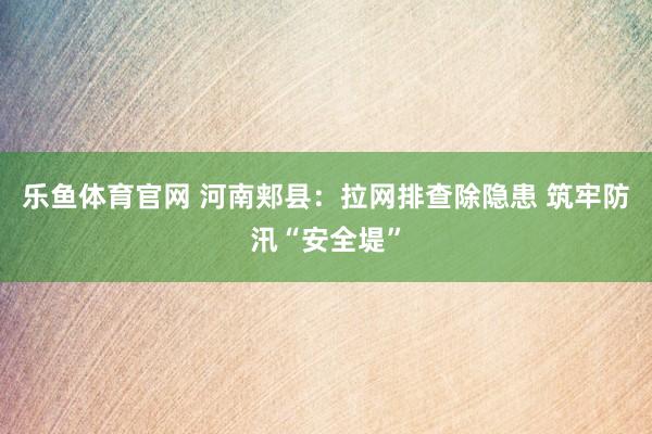 乐鱼体育官网 河南郏县：拉网排查除隐患 筑牢防汛“安全堤”