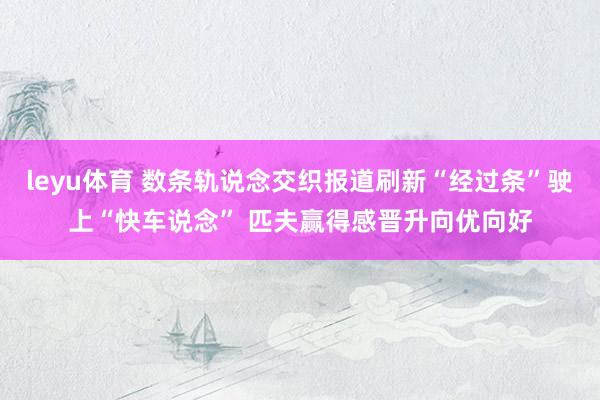 leyu体育 数条轨说念交织报道刷新“经过条”驶上“快车说念” 匹夫赢得感晋升向优向好
