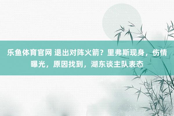 乐鱼体育官网 退出对阵火箭？里弗斯现身，伤情曝光，原因找到，湖东谈主队表态