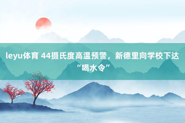 leyu体育 44摄氏度高温预警，新德里向学校下达“喝水令”