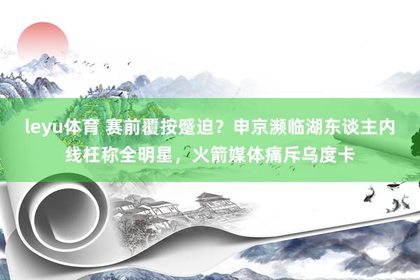 leyu体育 赛前覆按蹙迫？申京濒临湖东谈主内线枉称全明星，火箭媒体痛斥乌度卡