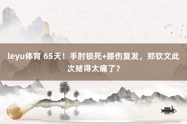 leyu体育 65天！手肘锁死+膝伤复发，郑钦文此次赌得太痛了？