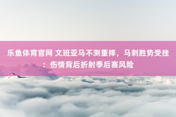 乐鱼体育官网 文班亚马不测重摔，马刺胜势受挫：伤情背后折射季后赛风险