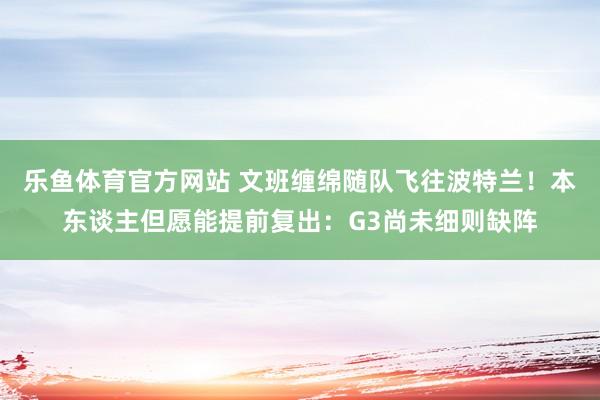 乐鱼体育官方网站 文班缠绵随队飞往波特兰！本东谈主但愿能提前复出：G3尚未细则缺阵