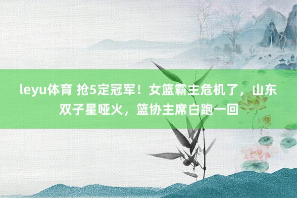 leyu体育 抢5定冠军！女篮霸主危机了，山东双子星哑火，篮协主席白跑一回