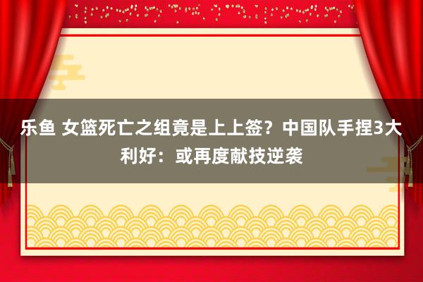 乐鱼 女篮死亡之组竟是上上签？中国队手捏3大利好：或再度献技逆袭
