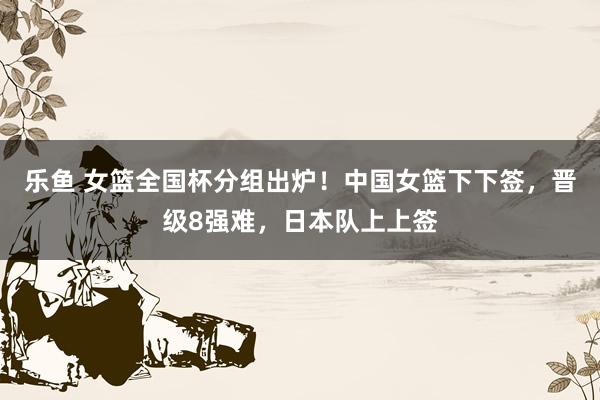 乐鱼 女篮全国杯分组出炉！中国女篮下下签，晋级8强难，日本队上上签