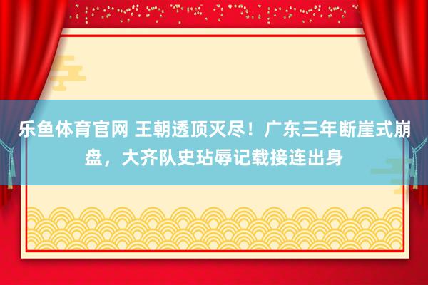 乐鱼体育官网 王朝透顶灭尽！广东三年断崖式崩盘，大齐队史玷辱记载接连出身