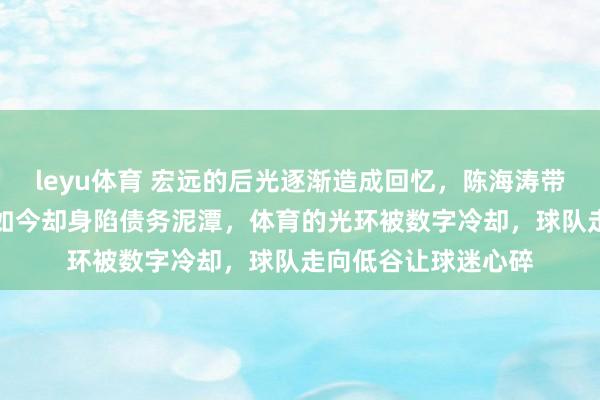 leyu体育 宏远的后光逐渐造成回忆，陈海涛带队曾站上CBA巅峰如今却身陷债务泥潭，体育的光环被数字冷却，球队走向低谷让球迷心碎