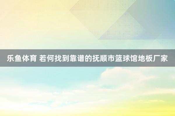 乐鱼体育 若何找到靠谱的抚顺市篮球馆地板厂家