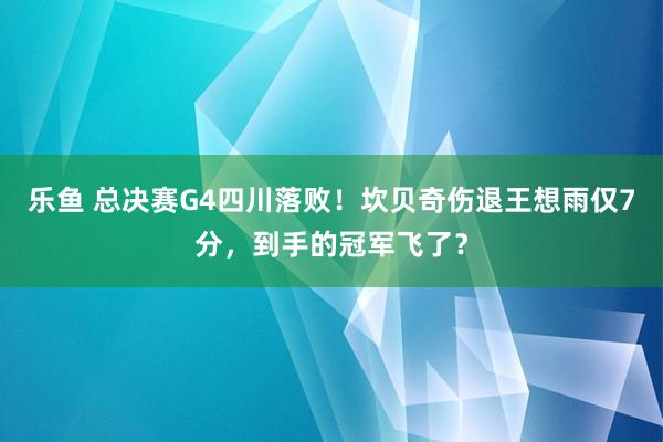 乐鱼 总决赛G4四川落败！坎贝奇伤退王想雨仅7分，到手的冠军飞了？
