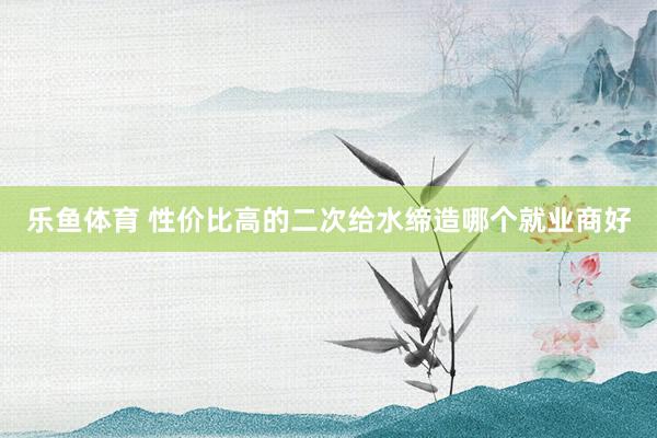 乐鱼体育 性价比高的二次给水缔造哪个就业商好