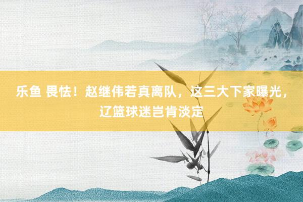 乐鱼 畏怯！赵继伟若真离队，这三大下家曝光，辽篮球迷岂肯淡定