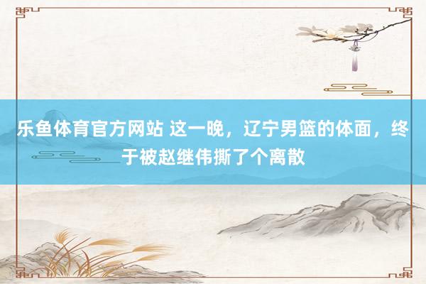 乐鱼体育官方网站 这一晚，辽宁男篮的体面，终于被赵继伟撕了个离散