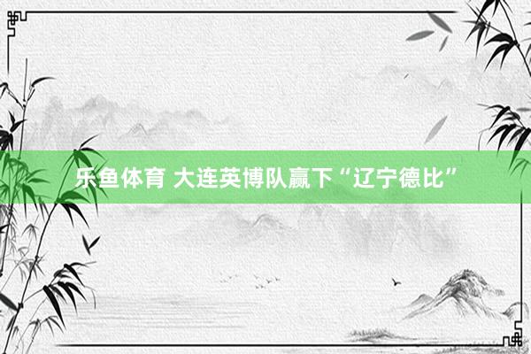 乐鱼体育 大连英博队赢下“辽宁德比”