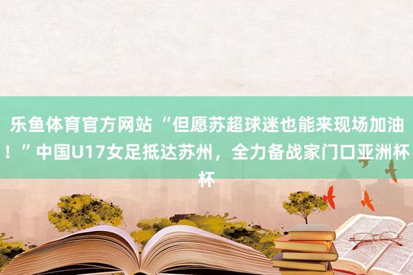 乐鱼体育官方网站 “但愿苏超球迷也能来现场加油！”中国U17女足抵达苏州，全力备战家门口亚洲杯