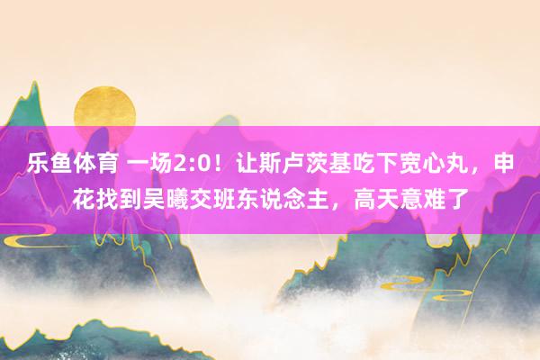 乐鱼体育 一场2:0！让斯卢茨基吃下宽心丸，申花找到吴曦交班东说念主，高天意难了