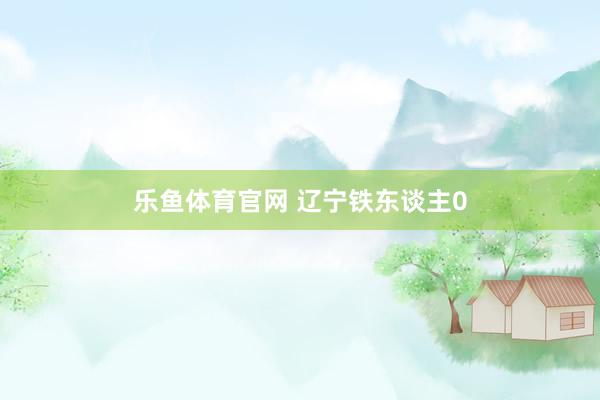 乐鱼体育官网 辽宁铁东谈主0