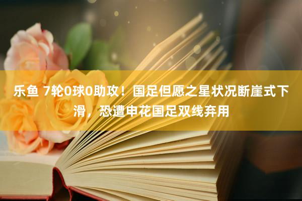 乐鱼 7轮0球0助攻！国足但愿之星状况断崖式下滑，恐遭申花国足双线弃用