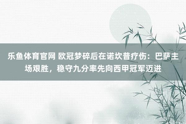 乐鱼体育官网 欧冠梦碎后在诺坎普疗伤：巴萨主场艰胜，稳守九分率先向西甲冠军迈进