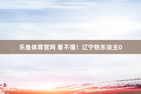 乐鱼体育官网 看不懂！辽宁铁东谈主0