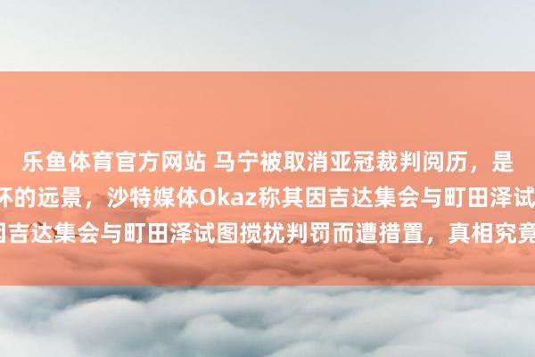 乐鱼体育官方网站 马宁被取消亚冠裁判阅历，是否会影响他公法寰宇杯的远景，沙特媒体Okaz称其因吉达集会与町田泽试图搅扰判罚而遭措置，真相究竟若何？