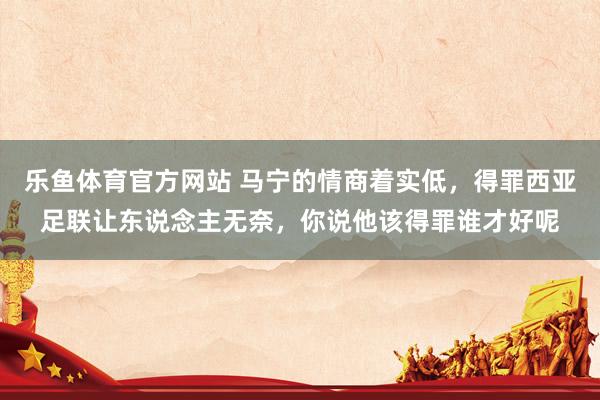 乐鱼体育官方网站 马宁的情商着实低，得罪西亚足联让东说念主无奈，你说他该得罪谁才好呢