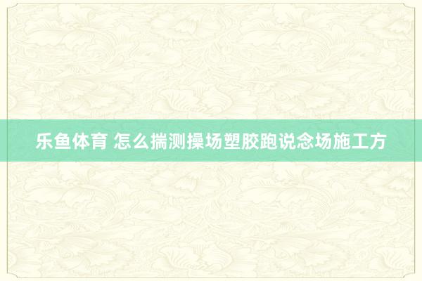 乐鱼体育 怎么揣测操场塑胶跑说念场施工方