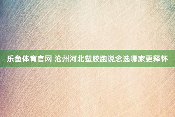 乐鱼体育官网 沧州河北塑胶跑说念选哪家更释怀