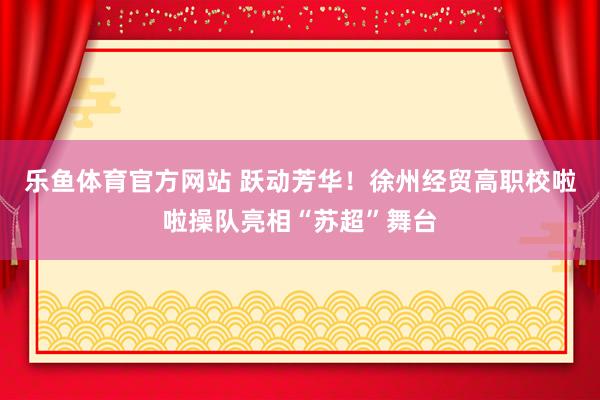 乐鱼体育官方网站 跃动芳华！徐州经贸高职校啦啦操队亮相“苏超”舞台