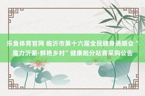 乐鱼体育官网 临沂市第十六届全民健身通顺会“魔力沂蒙·鲜艳乡村”健康跑分站赛采购公告