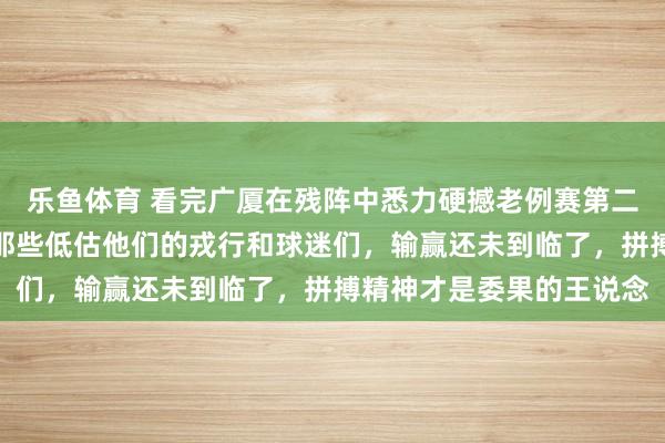 乐鱼体育 看完广厦在残阵中悉力硬撼老例赛第二的方位，忍不住要提示那些低估他们的戎行和球迷们，输赢还未到临了，拼搏精神才是委果的王说念
