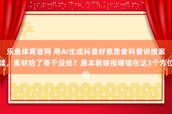 乐鱼体育官网 用AI生成抖音好意思食科普讲授案牍，素材给了等于没给？原本教唆投喂错在这3个方位
