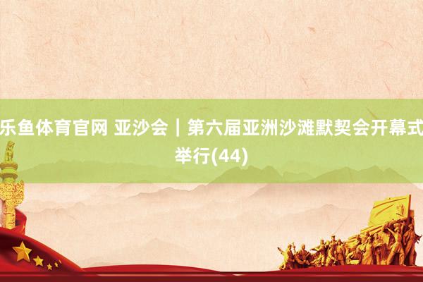 乐鱼体育官网 亚沙会｜第六届亚洲沙滩默契会开幕式举行(44)