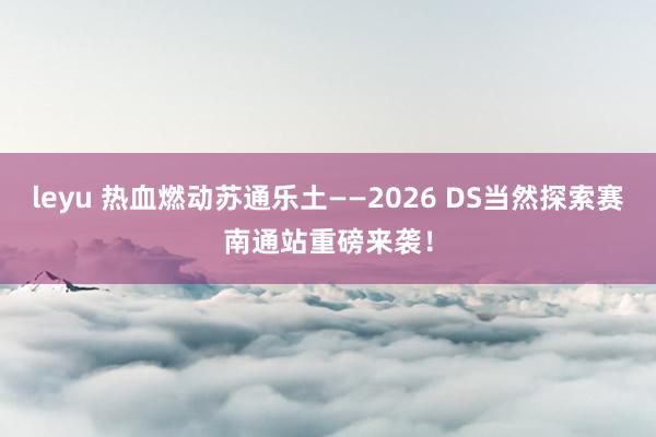 leyu 热血燃动苏通乐土——2026 DS当然探索赛南通站重磅来袭！