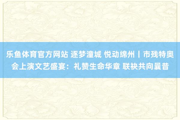 乐鱼体育官方网站 逐梦潼城 悦动绵州丨市残特奥会上演文艺盛宴：礼赞生命华章 联袂共向曩昔