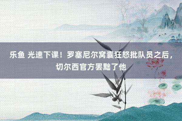 乐鱼 光速下课！罗塞尼尔窝囊狂怒批队员之后，切尔西官方罢黜了他