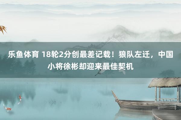 乐鱼体育 18轮2分创最差记载！狼队左迁，中国小将徐彬却迎来最佳契机