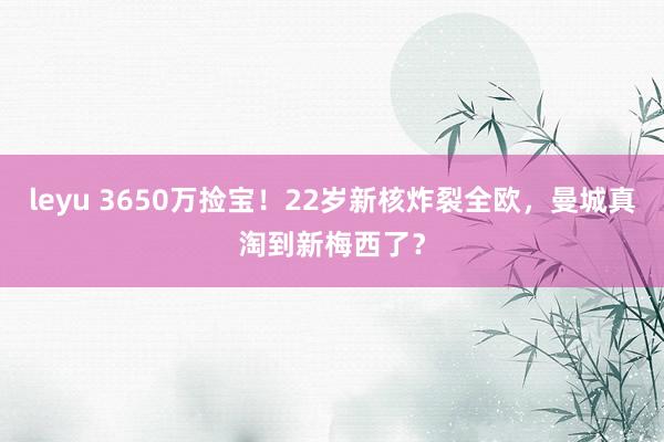 leyu 3650万捡宝！22岁新核炸裂全欧，曼城真淘到新梅西了？