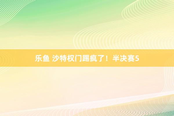 乐鱼 沙特权门踢疯了！半决赛5