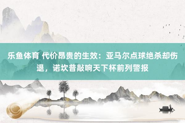 乐鱼体育 代价昂贵的生效：亚马尔点球绝杀却伤退，诺坎普敲响天下杯前列警报